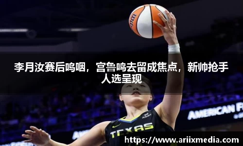 李月汝赛后呜咽，宫鲁鸣去留成焦点，新帅抢手人选呈现