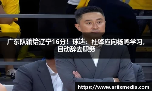 广东队输给辽宁16分！球迷：杜锋应向杨鸣学习，自动辞去职务